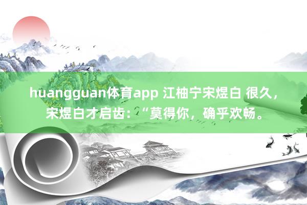 huangguan体育app 江柚宁宋煜白 很久，宋煜白才启齿：“莫得你，确乎欢畅。