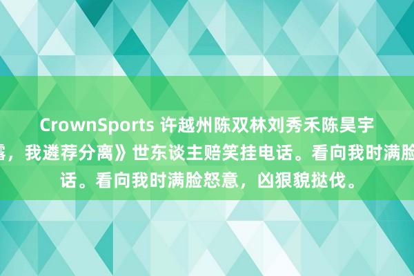 CrownSports 许越州陈双林刘秀禾陈昊宇《老公嫌我用开塞露，我遴荐分离》世东谈主赔笑挂电话。看向我时满脸怒意，凶狠貌挞伐。