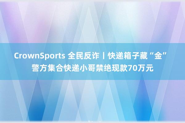 CrownSports 全民反诈丨快递箱子藏“金” 警方集合快递小哥禁绝现款70万元