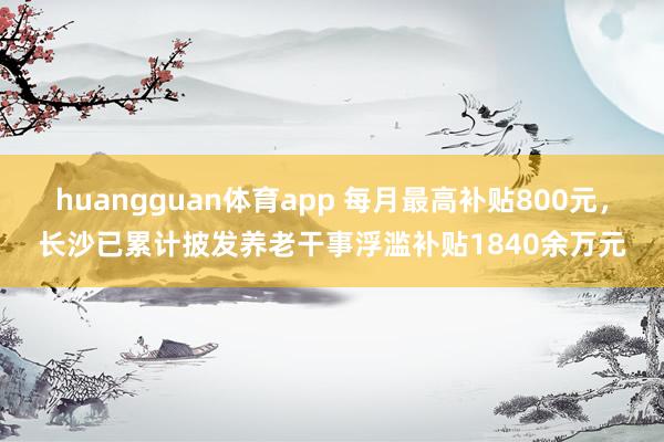 huangguan体育app 每月最高补贴800元，长沙已累计披发养老干事浮滥补贴1840余万元