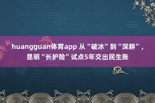 huangguan体育app 从“破冰”到“深耕”，昆明“长护险”试点5年交出民生账