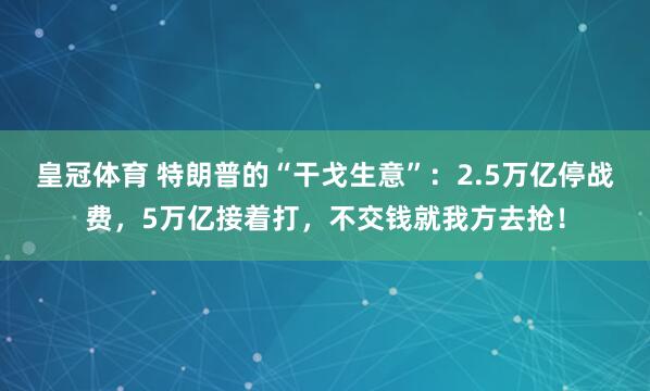 皇冠体育 特朗普的“干戈生意”：2.5万亿停战费，5万亿接着打，不交钱就我方去抢！