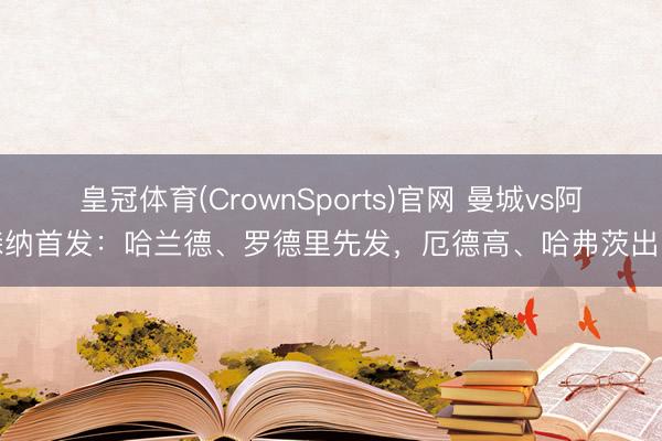 皇冠体育(CrownSports)官网 曼城vs阿森纳首发：哈兰德、罗德里先发，厄德高、哈弗茨出战