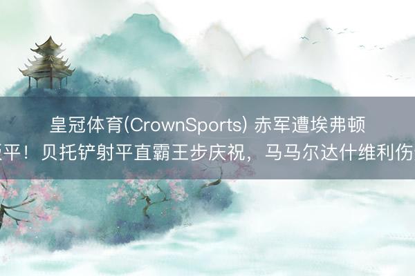 皇冠体育(CrownSports) 赤军遭埃弗顿扳平！贝托铲射平直霸王步庆祝，马马尔达什维利伤退