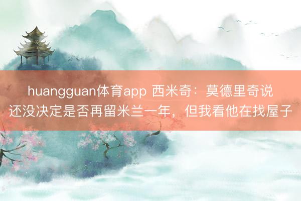 huangguan体育app 西米奇：莫德里奇说还没决定是否再留米兰一年，但我看他在找屋子