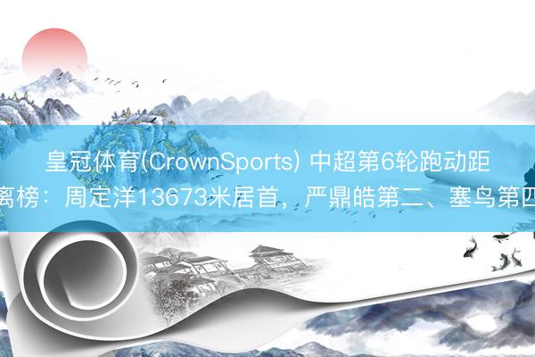 皇冠体育(CrownSports) 中超第6轮跑动距离榜：周定洋13673米居首，严鼎皓第二、塞鸟第四