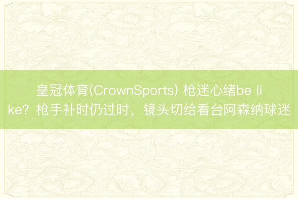 皇冠体育(CrownSports) 枪迷心绪be like？枪手补时仍过时，镜头切给看台阿森纳球迷