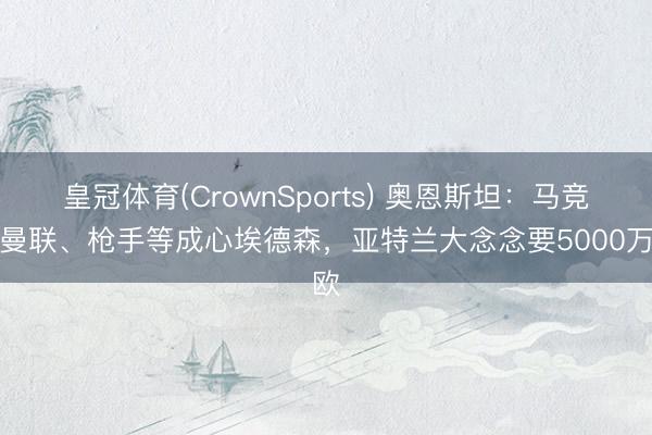 皇冠体育(CrownSports) 奥恩斯坦：马竞、曼联、枪手等成心埃德森，亚特兰大念念要5000万欧