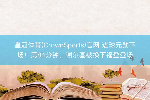 皇冠体育(CrownSports)官网 进球元勋下场！第84分钟，谢尔基被换下福登登场