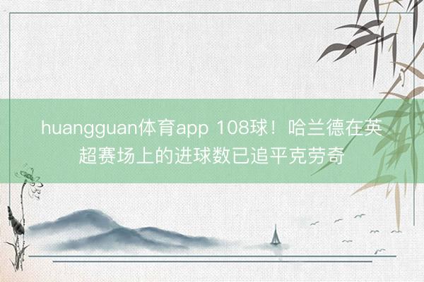 huangguan体育app 108球！哈兰德在英超赛场上的进球数已追平克劳奇