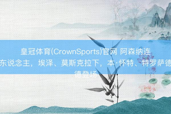 皇冠体育(CrownSports)官网 阿森纳连换两东说念主，埃泽、莫斯克拉下，本·怀特、特罗萨德登场