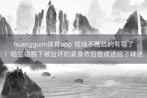huangguan体育app 现场不雅战的有福了！哈兰德脱下被扯坏的紧身衣后告成送给了球迷