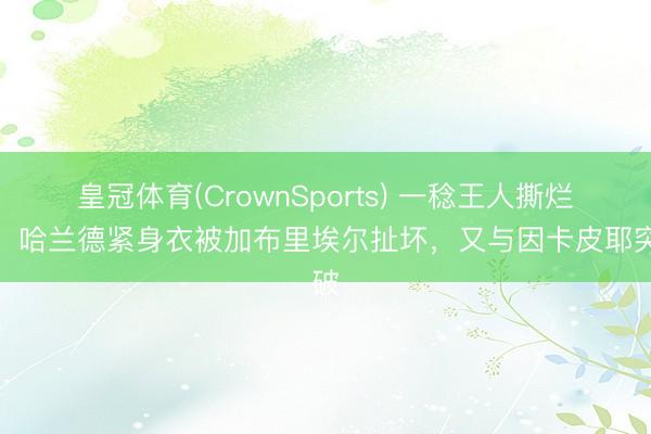 皇冠体育(CrownSports) 一稔王人撕烂了！哈兰德紧身衣被加布里埃尔扯坏，又与因卡皮耶突破