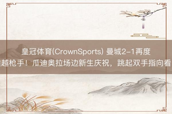 皇冠体育(CrownSports) 曼城2-1再度逾越枪手！瓜迪奥拉场边新生庆祝，<a href=