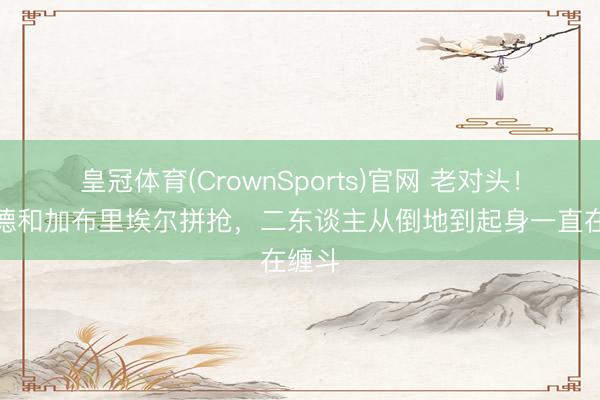 皇冠体育(CrownSports)官网 老对头！哈兰德和加布里埃尔拼抢，二东谈主从倒地到起身一直在缠斗
