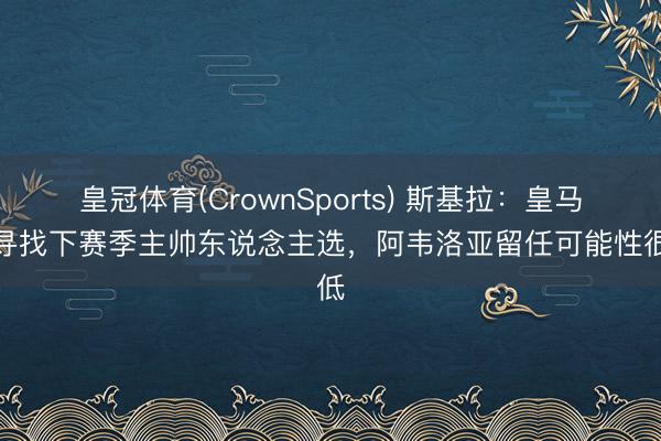 皇冠体育(CrownSports) 斯基拉：皇马在寻找下赛季主帅东说念主选，阿韦洛亚留任可能性很低