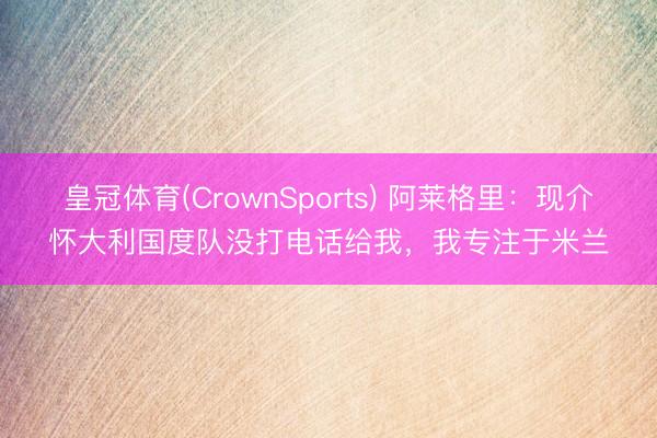 皇冠体育(CrownSports) 阿莱格里：现介怀大利国度队没打电话给我，我专注于米兰