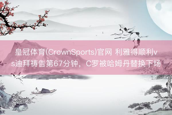 皇冠体育(CrownSports)官网 利雅得顺利vs迪拜祷告第67分钟，C罗被哈姆丹替换下场