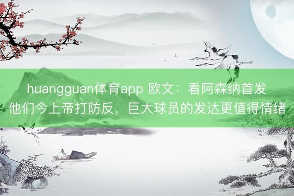 huangguan体育app 欧文：看阿森纳首发他们今上帝打防反，巨大球员的发达更值得情绪