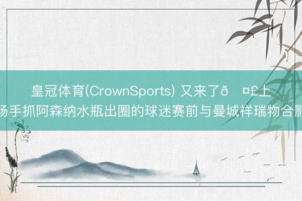 皇冠体育(CrownSports) 又来了🤣上场手抓阿森纳水瓶出圈的球迷赛前与曼城祥瑞物合影