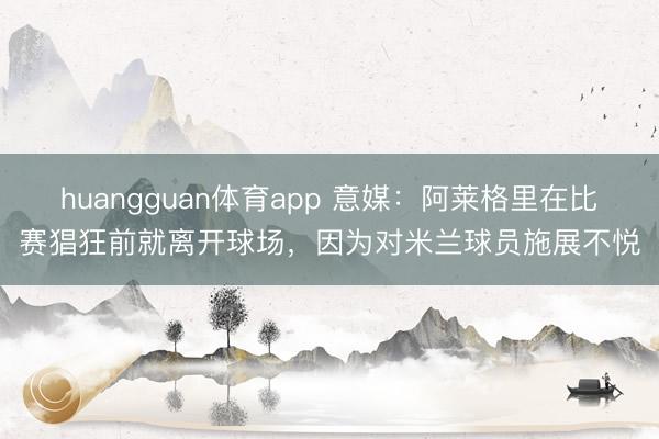 huangguan体育app 意媒：阿莱格里在比赛猖狂前就离开球场，因为对米兰球员施展不悦