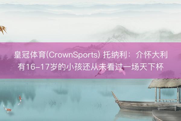 皇冠体育(CrownSports) 托纳利：介怀大利有16-17岁的小孩还从未看过一场天下杯