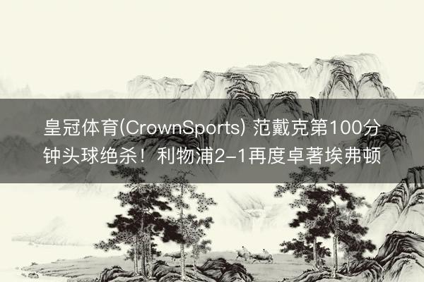皇冠体育(CrownSports) 范戴克第100分钟头球绝杀！利物浦2-1再度卓著埃弗顿