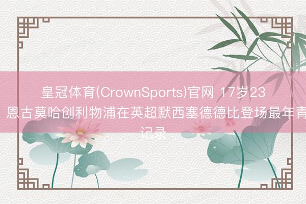 皇冠体育(CrownSports)官网 17岁233天，恩古莫哈创利物浦在英超默西塞德德比登场最年青记录