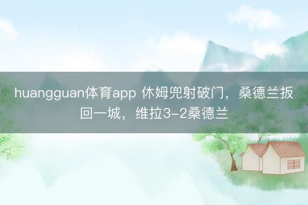 huangguan体育app 休姆兜射破门，桑德兰扳回一城，维拉3-2桑德兰