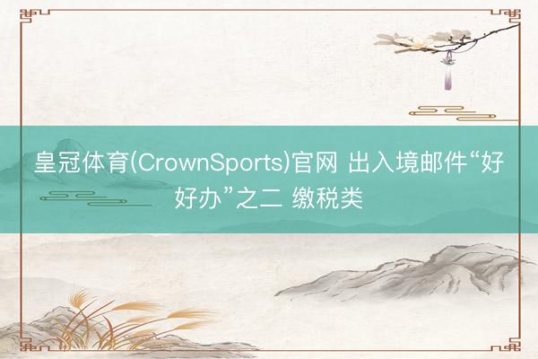 皇冠体育(CrownSports)官网 出入境邮件“好好办”之二 缴税类