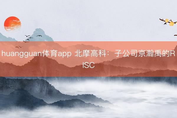 huangguan体育app 北摩高科：子公司京瀚禹的RIS