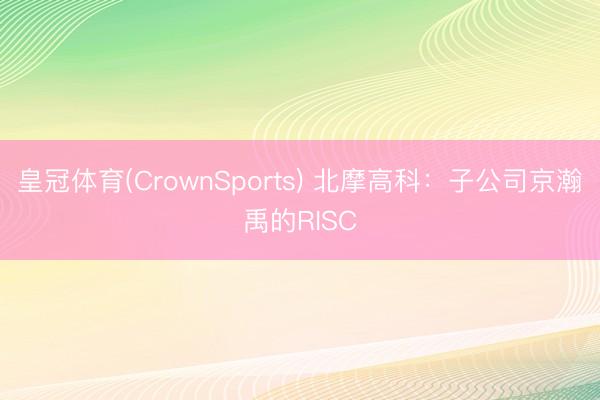 皇冠体育(CrownSports) 北摩高科：子公司京瀚禹的RISC