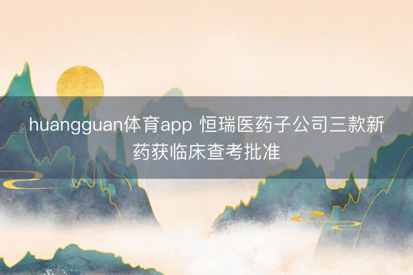 huangguan体育app 恒瑞医药子公司三款新药获临床查考批准