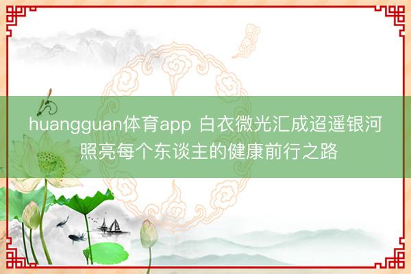 huangguan体育app 白衣微光汇成迢遥银河 照亮每个东谈主的健康前行之路