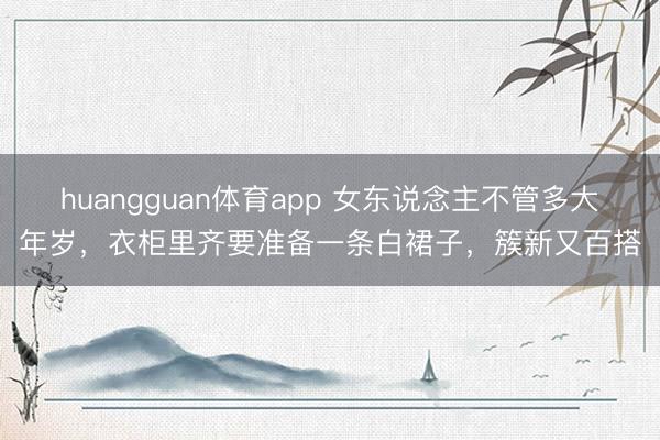 huangguan体育app 女东说念主不管多大年岁，衣柜里齐要准备一条白裙子，簇新又百搭