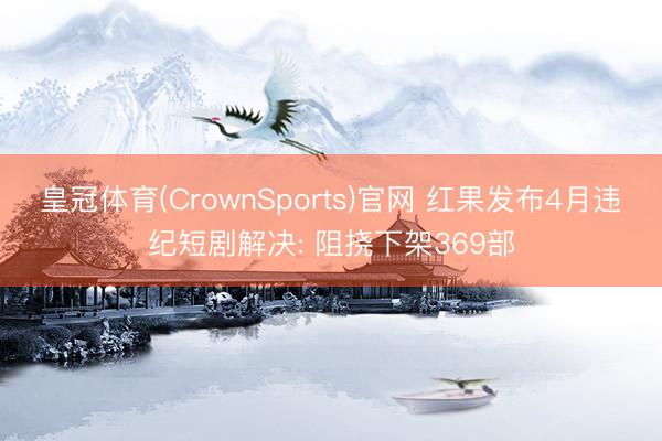 皇冠体育(CrownSports)官网 红果发布4月违纪短剧解决: 阻挠下架369部