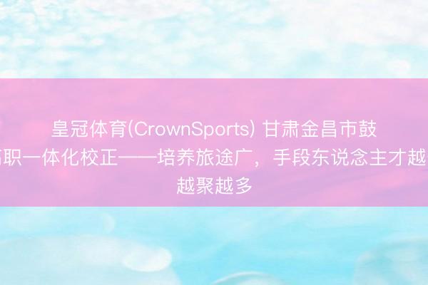 皇冠体育(CrownSports) 甘肃金昌市鼓励中高职一体化校正——培养旅途广，手段东说念主才越聚越多