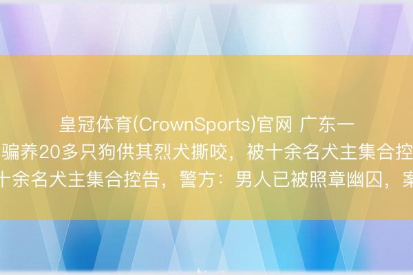 皇冠体育(CrownSports)官网 广东一男人疑伪装“爱狗家庭”，骗养20多只狗供其烈犬撕咬，被十余名犬主集合控告，警方：男人已被照章幽囚，案件正打听