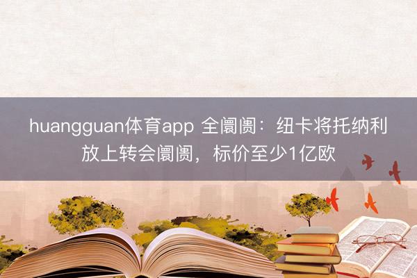 huangguan体育app 全阛阓：纽卡将托纳利放上转会阛阓，标价至少1亿欧