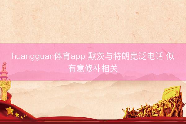 huangguan体育app 默茨与特朗宽泛电话 似有意修补相关