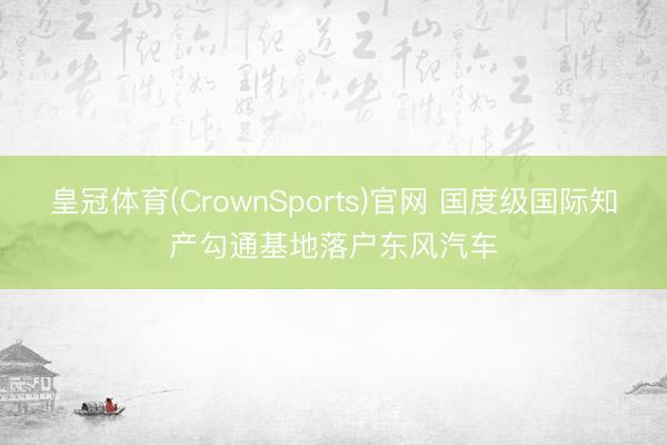 皇冠体育(CrownSports)官网 国度级国际知产勾通基地落户东风汽车