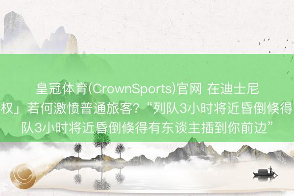 皇冠体育(CrownSports)官网 在迪士尼花2000多买「插队特权」若何激愤普通旅客？“列队3小时将近昏倒倏得有东谈主插到你前边”