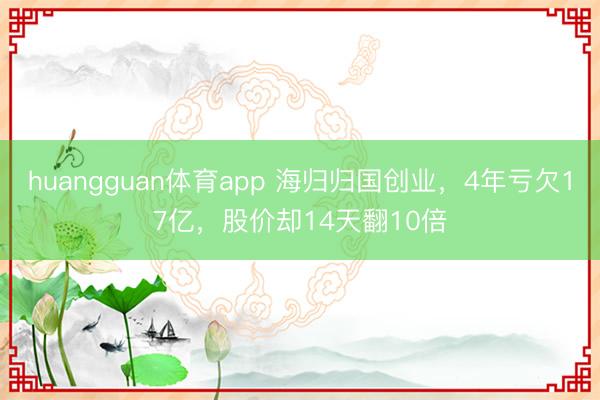 huangguan体育app 海归归国创业，4年亏欠17亿，股价却14天翻10倍