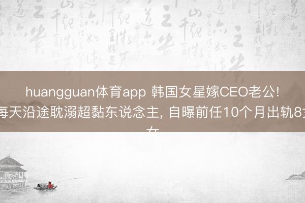 huangguan体育app 韩国女星嫁CEO老公! 每天沿途耽溺超黏东说念主, 自曝前任10个月出轨8女