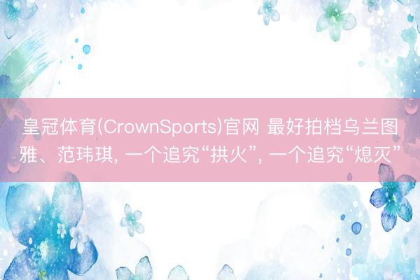 皇冠体育(CrownSports)官网 最好拍档乌兰图雅、范玮琪, 一个追究“拱火”, 一个追究“熄灭”