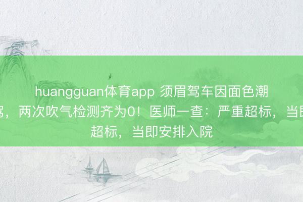 huangguan体育app 须眉驾车因面色潮红被查酒驾，两次吹气检测齐为0！医师一查：严重超标，当即安排入院