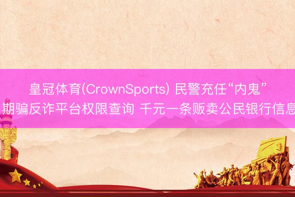 皇冠体育(CrownSports) 民警充任“内鬼” 期骗反诈平台权限查询 千元一条贩卖公民银行信息