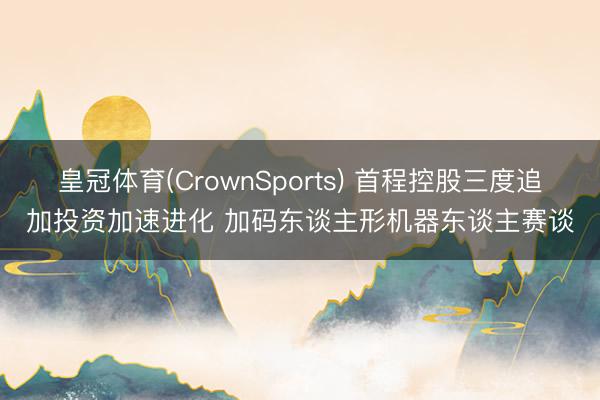 皇冠体育(CrownSports) 首程控股三度追加投资加速进化 加码东谈主形机器东谈主赛谈