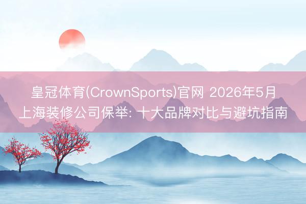 皇冠体育(CrownSports)官网 2026年5月上海装修公司保举: 十大品牌对比与避坑指南