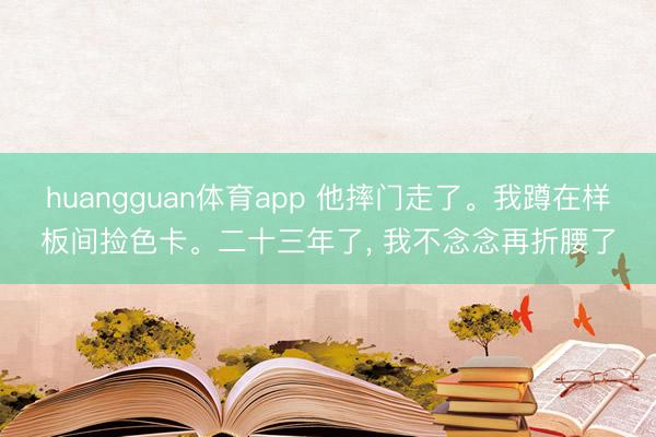 huangguan体育app 他摔门走了。我蹲在样板间捡色卡。二十三年了， 我不念念再折腰了